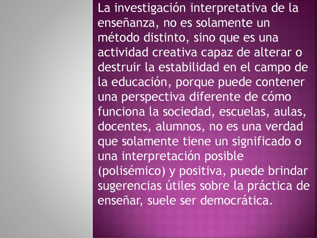 La investigación interpretativa de la enseñanza, no es solamente un método distinto, sino que es una actividad creativa capaz de alterar o destruir la estabilidad en el campo de la educación, porque puede contener una perspectiva diferente de cómo funciona la sociedad, escuelas, aulas, docentes, alumnos, no es una verdad que solamente tiene un significado o una interpretación posible (polisémico) y positiva, puede brindar sugerencias útiles sobre la práctica de enseñar, suele ser democrática.