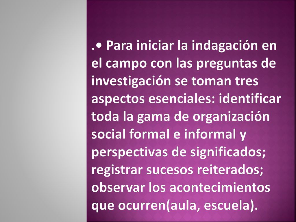 .• Para iniciar la indagación en el campo con las preguntas de investigación se toman tres aspectos esenciales: identificar toda la gama de organización social formal e informal y perspectivas de significados; registrar sucesos reiterados; observar los acontecimientos que ocurren(aula, escuela).