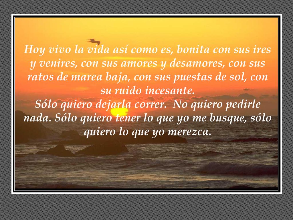 Hoy vivo la vida así como es, bonita con sus ires y venires, con sus amores y desamores, con sus ratos de marea baja, con sus puestas de sol, con su ruido incesante.