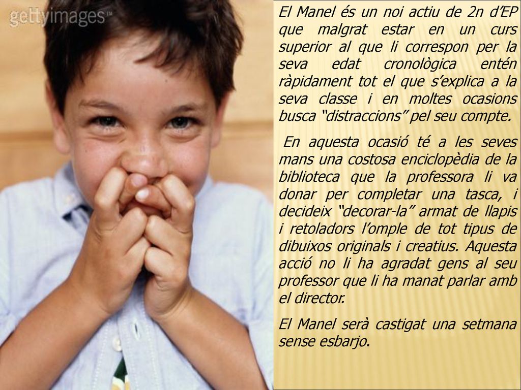 El Manel és un noi actiu de 2n d’EP que malgrat estar en un curs superior al que li correspon per la seva edat cronològica entén ràpidament tot el que s’explica a la seva classe i en moltes ocasions busca distraccions pel seu compte.