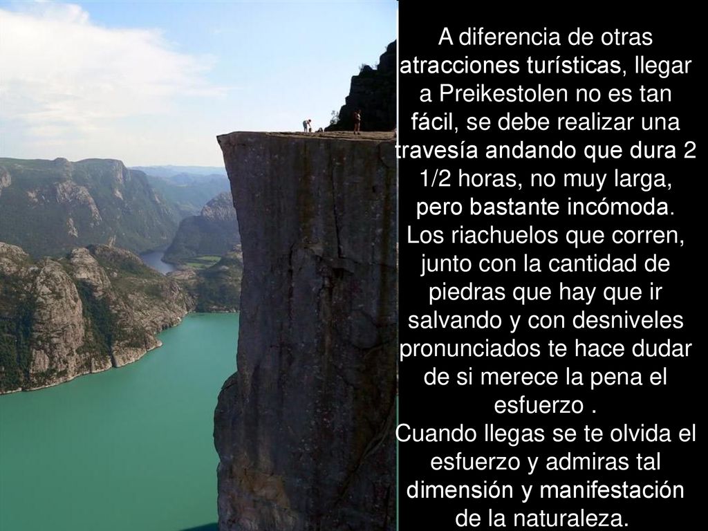 A diferencia de otras atracciones turísticas, llegar a Preikestolen no es tan fácil, se debe realizar una travesía andando que dura 2 1/2 horas, no muy larga, pero bastante incómoda.