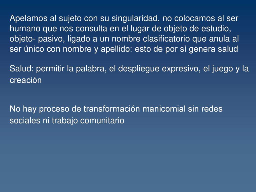 Apelamos al sujeto con su singularidad, no colocamos al ser humano que nos consulta en el lugar de objeto de estudio, objeto- pasivo, ligado a un nombre clasificatorio que anula al ser único con nombre y apellido: esto de por sí genera salud