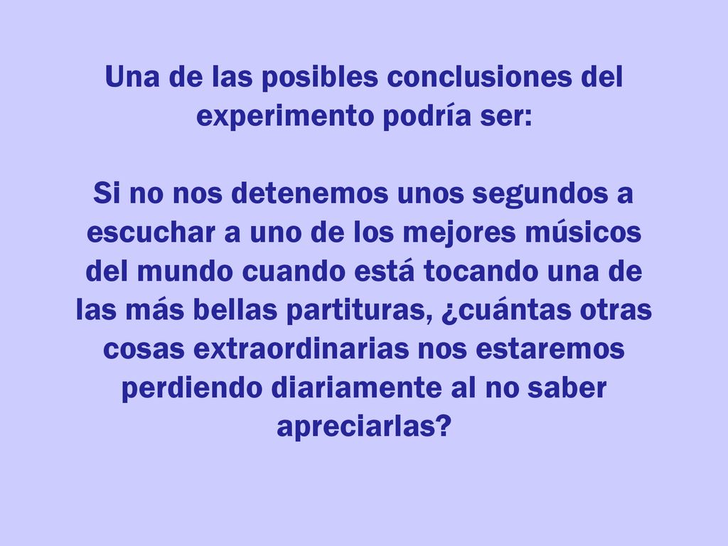 Una de las posibles conclusiones del experimento podría ser: Si no nos detenemos unos segundos a escuchar a uno de los mejores músicos del mundo cuando está tocando una de las más bellas partituras, ¿cuántas otras cosas extraordinarias nos estaremos perdiendo diariamente al no saber apreciarlas
