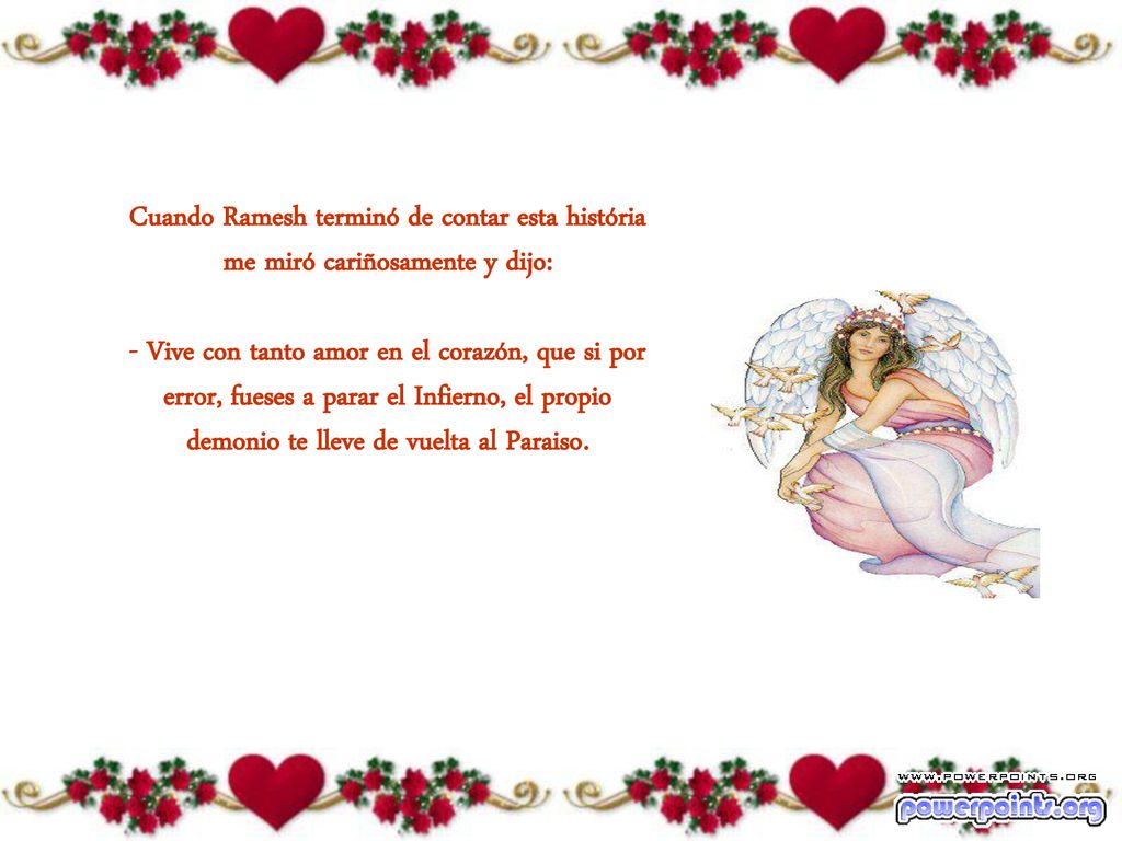 Cuando Ramesh terminó de contar esta história me miró cariñosamente y dijo: - Vive con tanto amor en el corazón, que si por error, fueses a parar el Infierno, el propio demonio te lleve de vuelta al Paraiso.