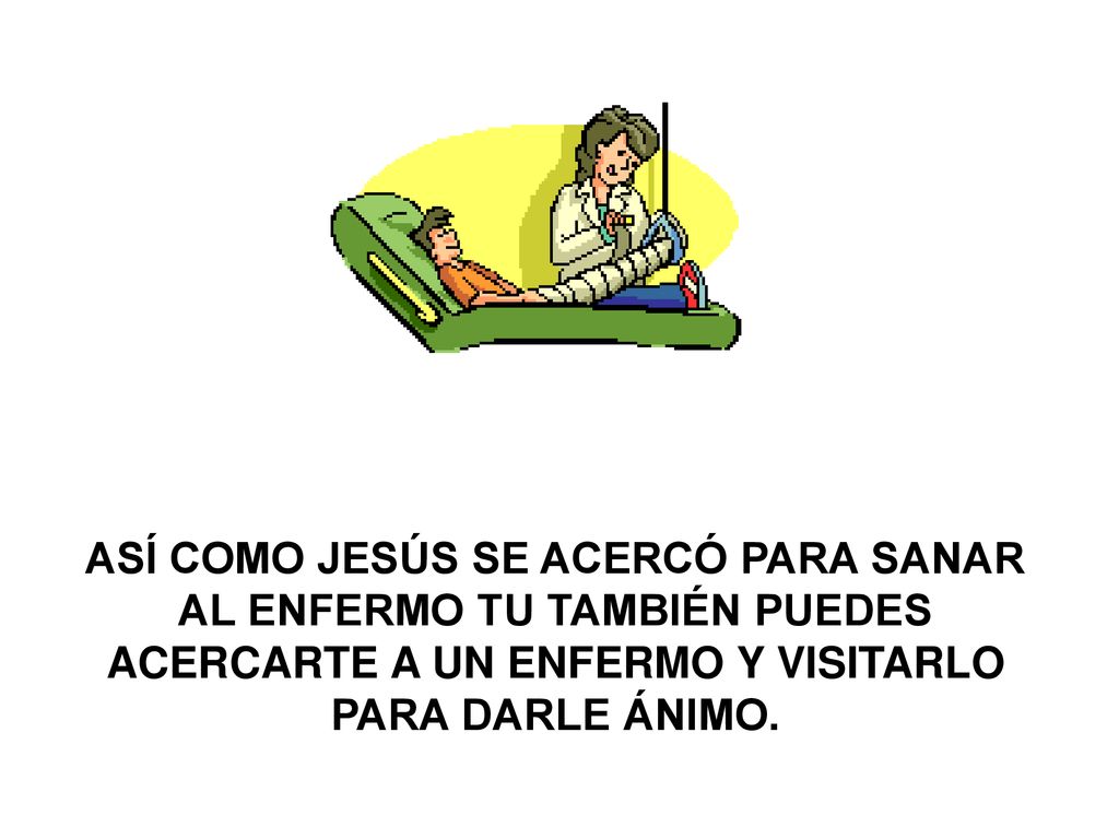 ASÍ COMO JESÚS SE ACERCÓ PARA SANAR AL ENFERMO TU TAMBIÉN PUEDES ACERCARTE A UN ENFERMO Y VISITARLO PARA DARLE ÁNIMO.
