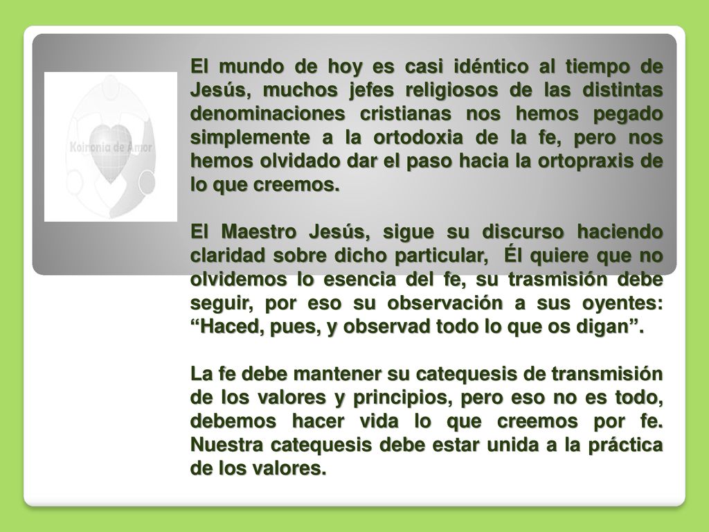 El mundo de hoy es casi idéntico al tiempo de Jesús, muchos jefes religiosos de las distintas denominaciones cristianas nos hemos pegado simplemente a la ortodoxia de la fe, pero nos hemos olvidado dar el paso hacia la ortopraxis de lo que creemos.