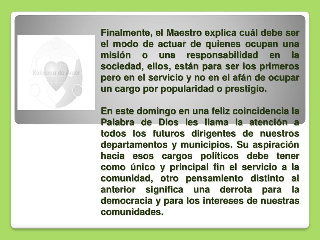 Finalmente, el Maestro explica cuál debe ser el modo de actuar de quienes ocupan una misión o una responsabilidad en la sociedad, ellos, están para ser los primeros pero en el servicio y no en el afán de ocupar un cargo por popularidad o prestigio.
