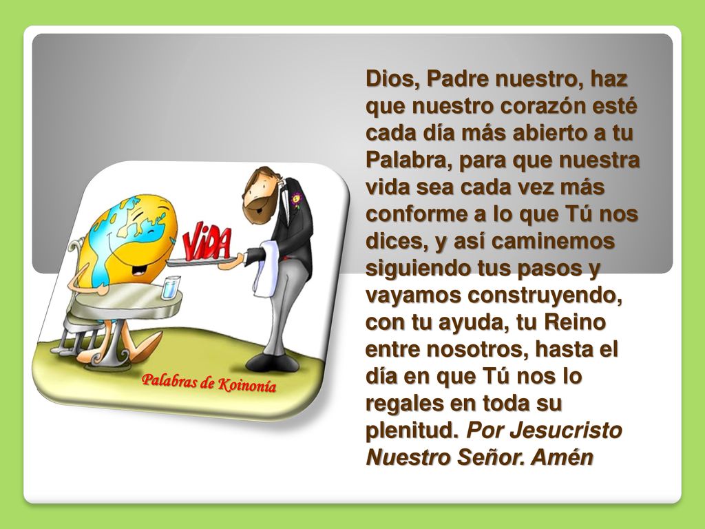 Dios, Padre nuestro, haz que nuestro corazón esté cada día más abierto a tu Palabra, para que nuestra vida sea cada vez más conforme a lo que Tú nos dices, y así caminemos siguiendo tus pasos y vayamos construyendo, con tu ayuda, tu Reino entre nosotros, hasta el día en que Tú nos lo regales en toda su plenitud. Por Jesucristo Nuestro Señor. Amén