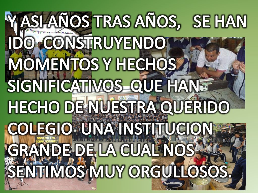 Y ASI AÑOS TRAS AÑOS, SE HAN IDO CONSTRUYENDO MOMENTOS Y HECHOS SIGNIFICATIVOS QUE HAN HECHO DE NUESTRA QUERIDO COLEGIO UNA INSTITUCION GRANDE DE LA CUAL NOS SENTIMOS MUY ORGULLOSOS.