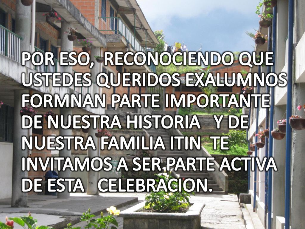 POR ESO, RECONOCIENDO QUE USTEDES QUERIDOS EXALUMNOS FORMNAN PARTE IMPORTANTE DE NUESTRA HISTORIA Y DE NUESTRA FAMILIA ITIN TE INVITAMOS A SER PARTE ACTIVA DE ESTA CELEBRACION.