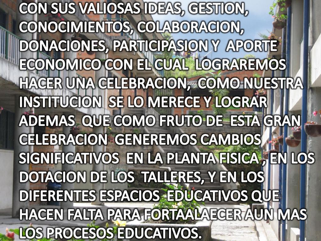 CON SUS VALIOSAS IDEAS, GESTION, CONOCIMIENTOS, COLABORACION, DONACIONES, PARTICIPASION Y APORTE ECONOMICO CON EL CUAL LOGRAREMOS HACER UNA CELEBRACION, COMO NUESTRA INSTITUCION SE LO MERECE Y LOGRAR ADEMAS QUE COMO FRUTO DE ESTA GRAN CELEBRACION GENEREMOS CAMBIOS SIGNIFICATIVOS EN LA PLANTA FISICA , EN LOS DOTACION DE LOS TALLERES, Y EN LOS DIFERENTES ESPACIOS EDUCATIVOS QUE HACEN FALTA PARA FORTAALAECER AUN MAS LOS PROCESOS EDUCATIVOS.