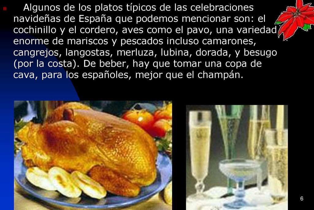 Algunos de los platos típicos de las celebraciones navideñas de España que podemos mencionar son: el cochinillo y el cordero, aves como el pavo, una variedad enorme de mariscos y pescados incluso camarones, cangrejos, langostas, merluza, lubina, dorada, y besugo (por la costa).