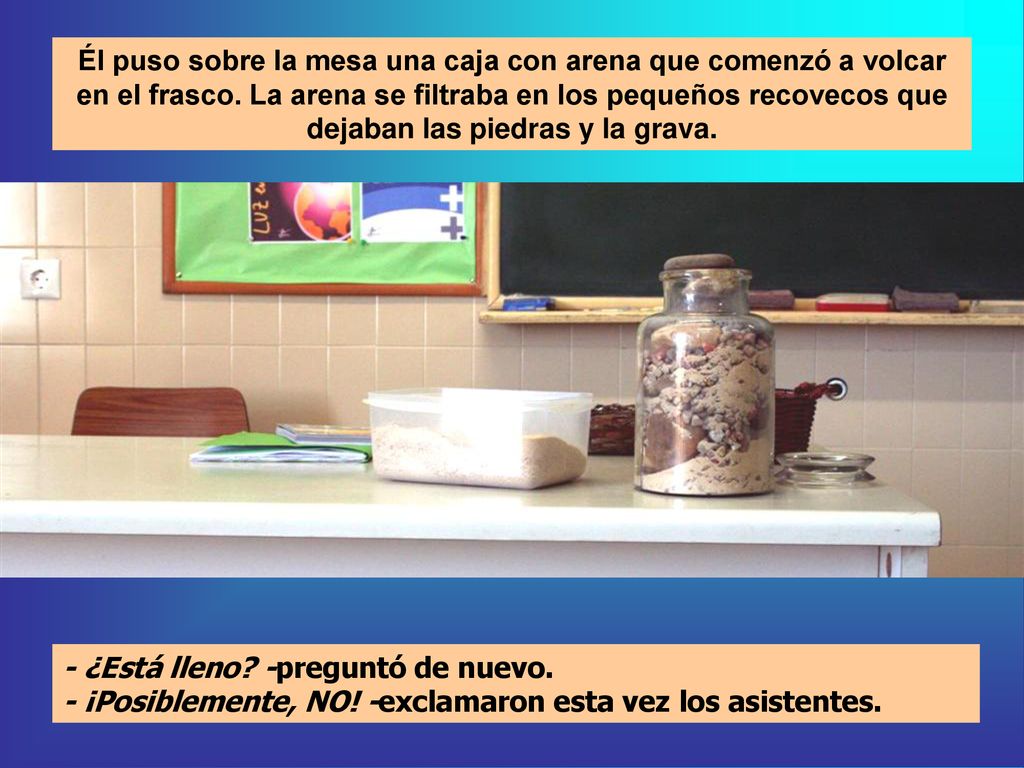 Él puso sobre la mesa una caja con arena que comenzó a volcar en el frasco. La arena se filtraba en los pequeños recovecos que dejaban las piedras y la grava.