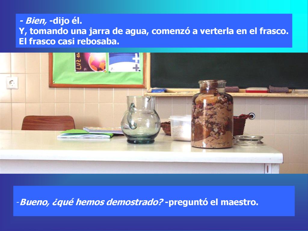 - Bien, -dijo él. Y, tomando una jarra de agua, comenzó a verterla en el frasco. El frasco casi rebosaba.