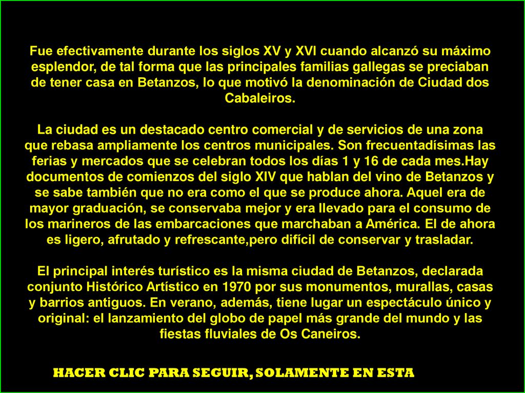 Fue efectivamente durante los siglos XV y XVI cuando alcanzó su máximo esplendor, de tal forma que las principales familias gallegas se preciaban de tener casa en Betanzos, lo que motivó la denominación de Ciudad dos Cabaleiros. La ciudad es un destacado centro comercial y de servicios de una zona que rebasa ampliamente los centros municipales. Son frecuentadísimas las ferias y mercados que se celebran todos los días 1 y 16 de cada mes.Hay documentos de comienzos del siglo XIV que hablan del vino de Betanzos y se sabe también que no era como el que se produce ahora. Aquel era de mayor graduación, se conservaba mejor y era llevado para el consumo de los marineros de las embarcaciones que marchaban a América. El de ahora es ligero, afrutado y refrescante,pero difícil de conservar y trasladar. El principal interés turístico es la misma ciudad de Betanzos, declarada conjunto Histórico Artístico en 1970 por sus monumentos, murallas, casas y barrios antiguos. En verano, además, tiene lugar un espectáculo único y original: el lanzamiento del globo de papel más grande del mundo y las fiestas fluviales de Os Caneiros.