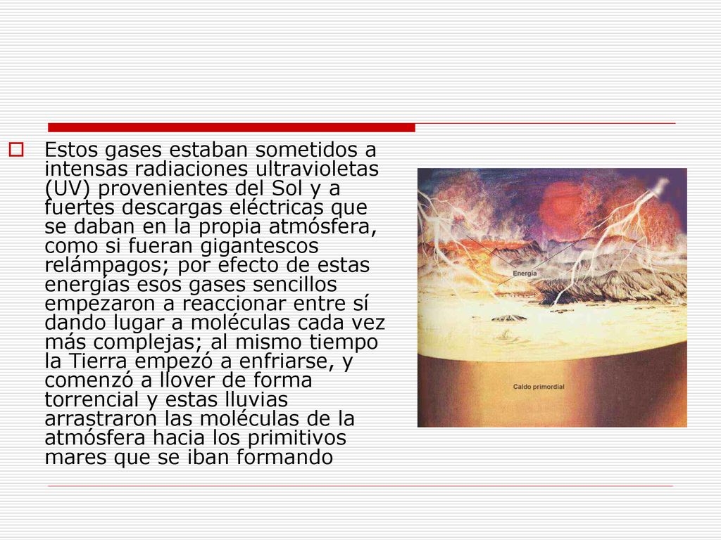 Estos gases estaban sometidos a intensas radiaciones ultravioletas (UV) provenientes del Sol y a fuertes descargas eléctricas que se daban en la propia atmósfera, como si fueran gigantescos relámpagos; por efecto de estas energías esos gases sencillos empezaron a reaccionar entre sí dando lugar a moléculas cada vez más complejas; al mismo tiempo la Tierra empezó a enfriarse, y comenzó a llover de forma torrencial y estas lluvias arrastraron las moléculas de la atmósfera hacia los primitivos mares que se iban formando