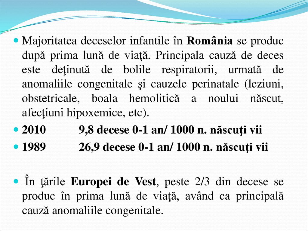 Majoritatea deceselor infantile în România se produc după prima lună de viaţă. Principala cauză de deces este deţinută de bolile respiratorii, urmată de anomaliile congenitale şi cauzele perinatale (leziuni, obstetricale, boala hemolitică a noului născut, afecţiuni hipoxemice, etc).