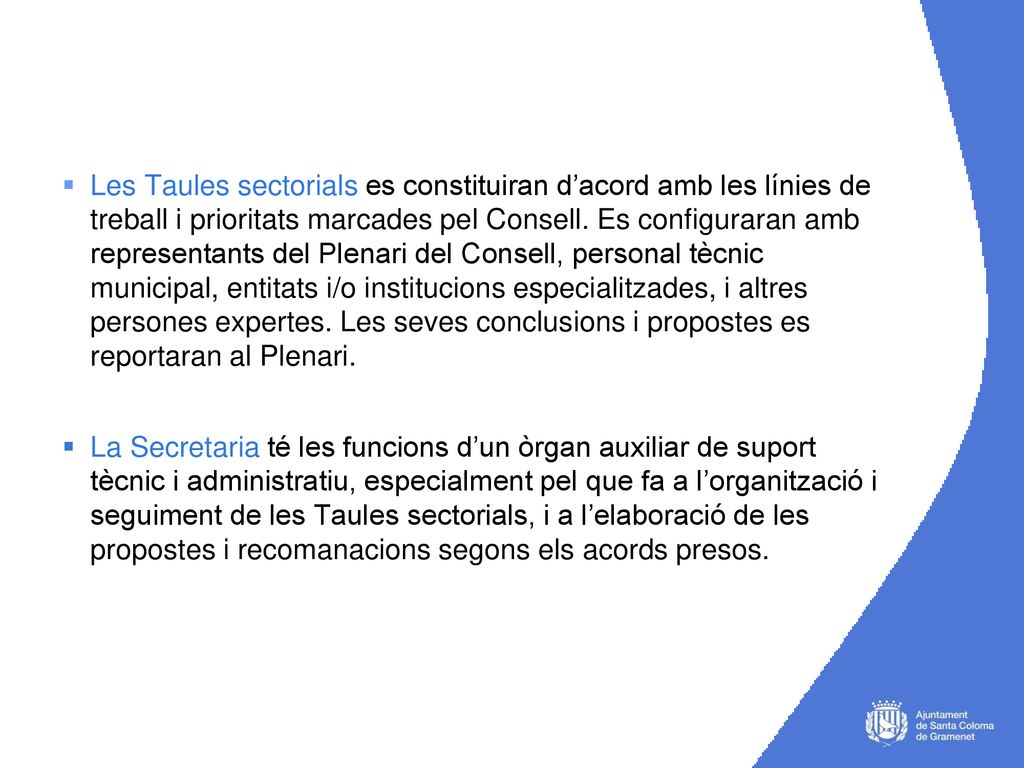 Les Taules sectorials es constituiran d’acord amb les línies de treball i prioritats marcades pel Consell. Es configuraran amb representants del Plenari del Consell, personal tècnic municipal, entitats i/o institucions especialitzades, i altres persones expertes. Les seves conclusions i propostes es reportaran al Plenari.