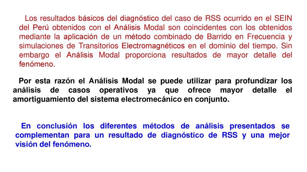 Los resultados básicos del diagnóstico del caso de RSS ocurrido en el SEIN del Perú obtenidos con el Análisis Modal son coincidentes con los obtenidos mediante la aplicación de un método combinado de Barrido en Frecuencia y simulaciones de Transitorios Electromagnéticos en el dominio del tiempo. Sin embargo el Análisis Modal proporciona resultados de mayor detalle del fenómeno.