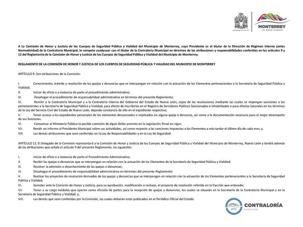 A La Comisión de Honor y Justicia de los Cuerpos de Seguridad Pública y Vialidad del Municipio de Monterrey, cuyo Presidente es el titular de la Dirección de Régimen Interno (antes Normatividad) de la Contraloría Municipal, le compete coadyuvar con el titular de la Contraloría Municipal en términos de las atribuciones y responsabilidades conferidas en los artículos 9 y 12 del Reglamento de la Comisión de Honor y Justicia de los Cuerpos de Seguridad Pública y Vialidad del Municipio de Monterrey.