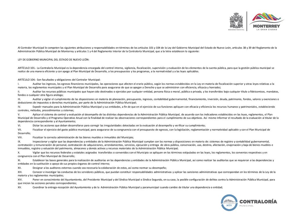 Al Contralor Municipal le competen las siguientes atribuciones y responsabilidades en términos de los artículos 101 y 104 de la Ley del Gobierno Municipal del Estado de Nuevo León, artículos 38 y 39 del Reglamento de la Administración Pública Municipal de Monterrey y artículos 1 y 4 del Reglamento Interior de la Contraloría Municipal, que a la letra establecen lo siguiente: