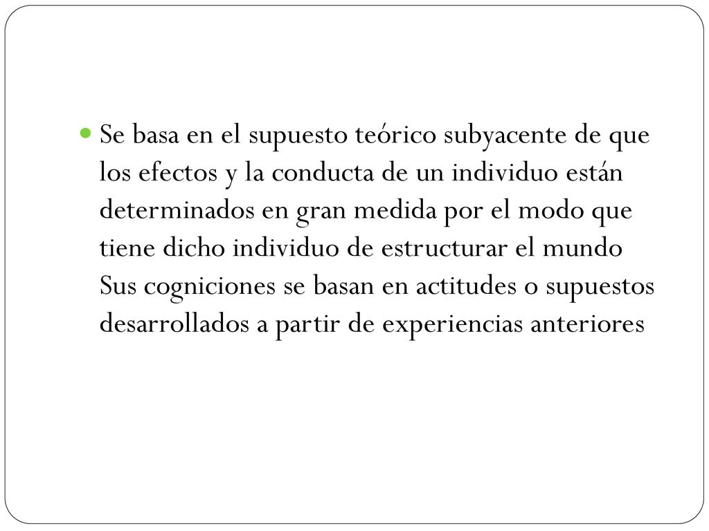 Se basa en el supuesto teórico subyacente de que los efectos y la conducta de un individuo están determinados en gran medida por el modo que tiene dicho individuo de estructurar el mundo Sus cogniciones se basan en actitudes o supuestos desarrollados a partir de experiencias anteriores