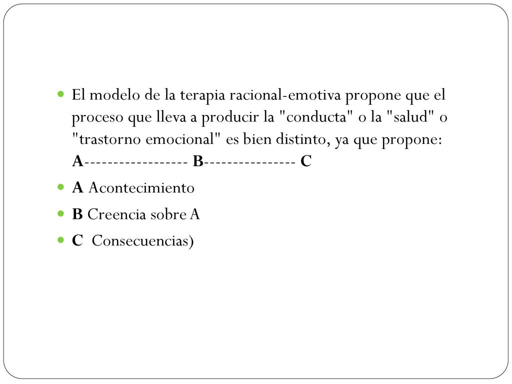 El modelo de la terapia racional-emotiva propone que el proceso que lleva a producir la conducta o la salud o trastorno emocional es bien distinto, ya que propone: A B C