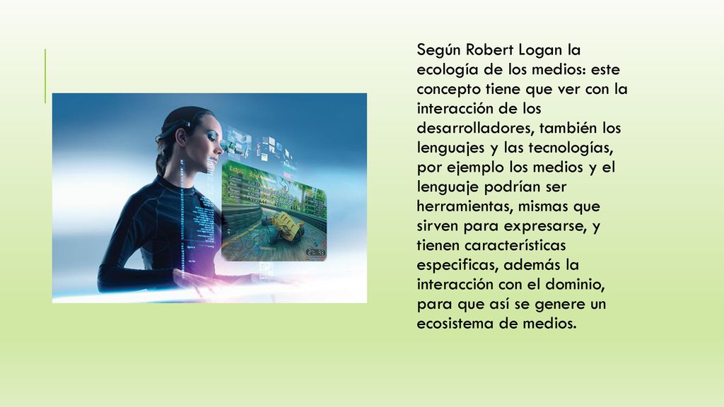 Según Robert Logan la ecología de los medios: este concepto tiene que ver con la interacción de los desarrolladores, también los lenguajes y las tecnologías, por ejemplo los medios y el lenguaje podrían ser herramientas, mismas que sirven para expresarse, y tienen características especificas, además la interacción con el dominio, para que así se genere un ecosistema de medios.