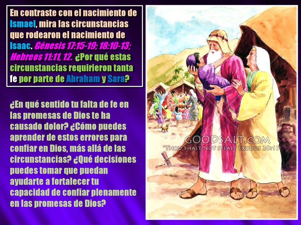 En contraste con el nacimiento de Ismael, mira las circunstancias que rodearon el nacimiento de Isaac. Génesis 17:15-19; 18:10-13; Hebreos 11:11, 12. ¿Por qué estas circunstancias requirieron tanta fe por parte de Abraham y Sara