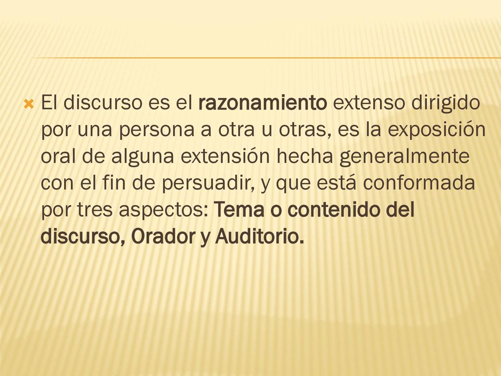 El discurso es el razonamiento extenso dirigido por una persona a otra u otras, es la exposición oral de alguna extensión hecha generalmente con el fin de persuadir, y que está conformada por tres aspectos: Tema o contenido del discurso, Orador y Auditorio.
