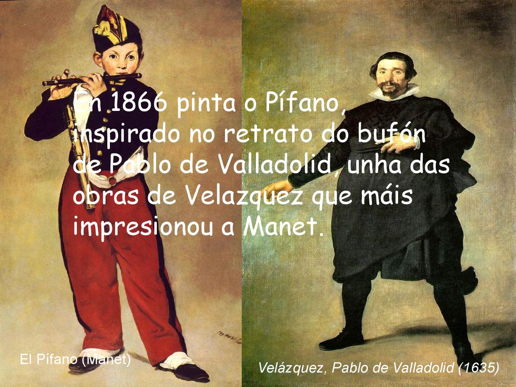En 1866 pinta o Pífano, inspirado no retrato do bufón de Pablo de Valladolid, unha das obras de Velazquez que máis impresionou a Manet.