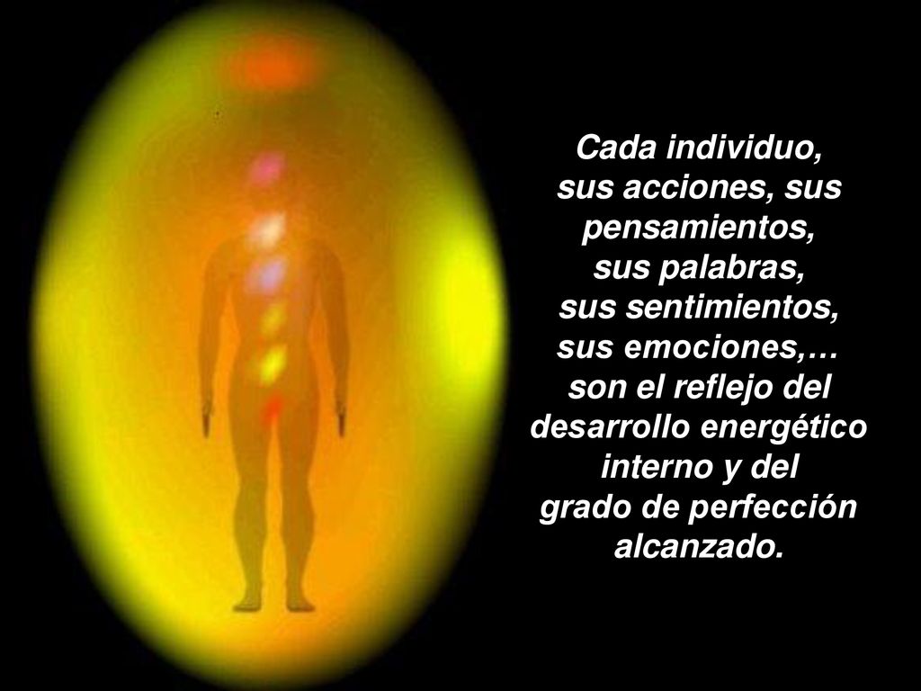 Cada individuo, sus acciones, sus pensamientos, sus palabras, sus sentimientos, sus emociones,… son el reflejo del desarrollo energético interno y del grado de perfección alcanzado.