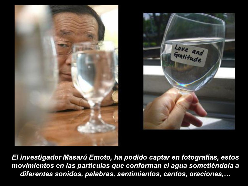 El investigador Masarú Emoto, ha podido captar en fotografías, estos movimientos en las partículas que conforman el agua sometiéndola a diferentes sonidos, palabras, sentimientos, cantos, oraciones,…