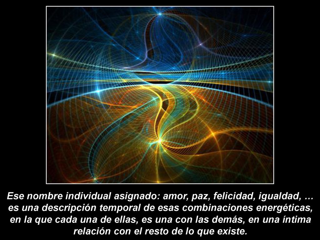 Ese nombre individual asignado: amor, paz, felicidad, igualdad, … es una descripción temporal de esas combinaciones energéticas, en la que cada una de ellas, es una con las demás, en una íntima relación con el resto de lo que existe.