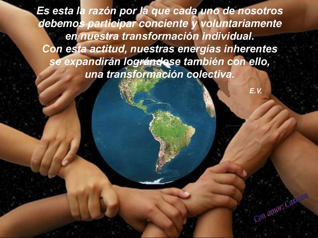 Es esta la razón por la que cada uno de nosotros debemos participar conciente y voluntariamente en nuestra transformación individual. Con esta actitud, nuestras energías inherentes se expandirán lográndose también con ello, una transformación colectiva.