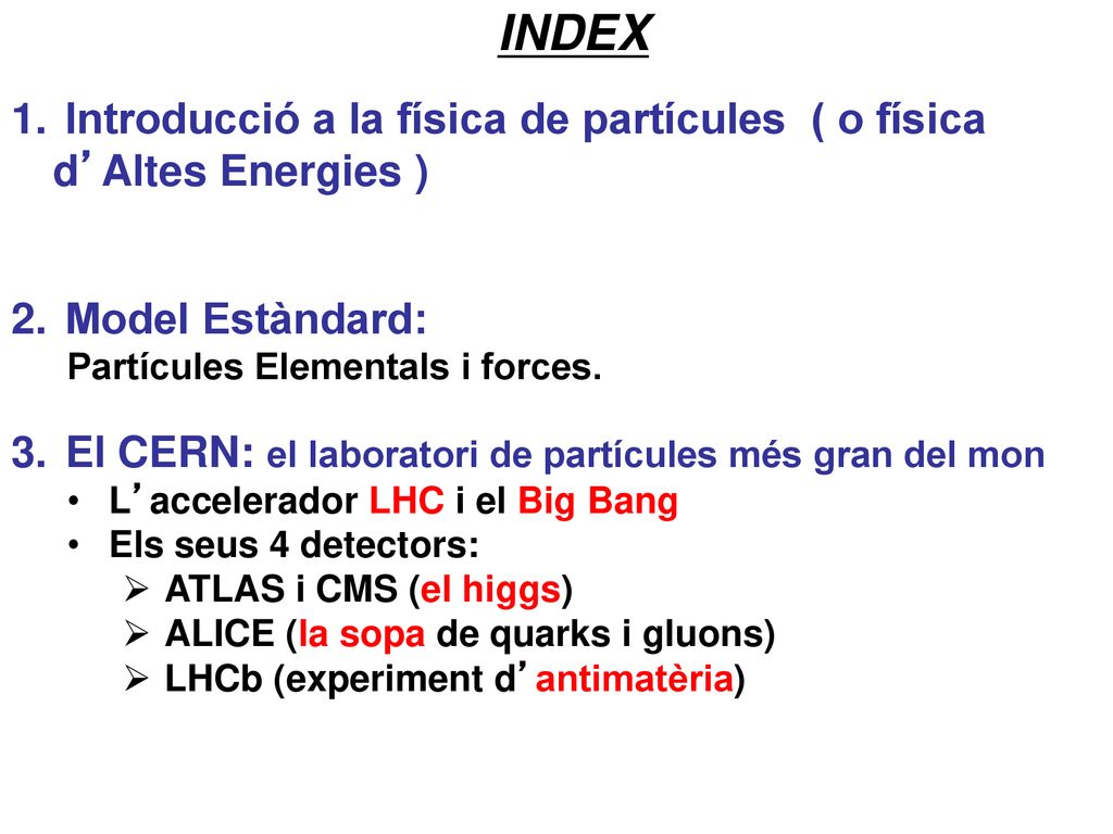 INDEX Introducció a la física de partícules ( o física d’Altes Energies ) Model Estàndard: Partícules Elementals i forces.