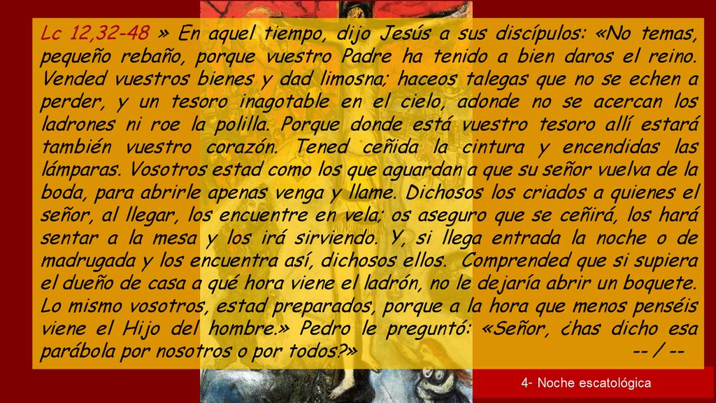 Lc 12,32-48 » En aquel tiempo, dijo Jesús a sus discípulos: «No temas, pequeño rebaño, porque vuestro Padre ha tenido a bien daros el reino. Vended vuestros bienes y dad limosna; haceos talegas que no se echen a perder, y un tesoro inagotable en el cielo, adonde no se acercan los ladrones ni roe la polilla. Porque donde está vuestro tesoro allí estará también vuestro corazón. Tened ceñida la cintura y encendidas las lámparas. Vosotros estad como los que aguardan a que su señor vuelva de la boda, para abrirle apenas venga y llame. Dichosos los criados a quienes el señor, al llegar, los encuentre en vela; os aseguro que se ceñirá, los hará sentar a la mesa y los irá sirviendo. Y, si llega entrada la noche o de madrugada y los encuentra así, dichosos ellos. Comprended que si supiera el dueño de casa a qué hora viene el ladrón, no le dejaría abrir un boquete. Lo mismo vosotros, estad preparados, porque a la hora que menos penséis viene el Hijo del hombre.» Pedro le preguntó: «Señor, ¿has dicho esa parábola por nosotros o por todos » -- / --