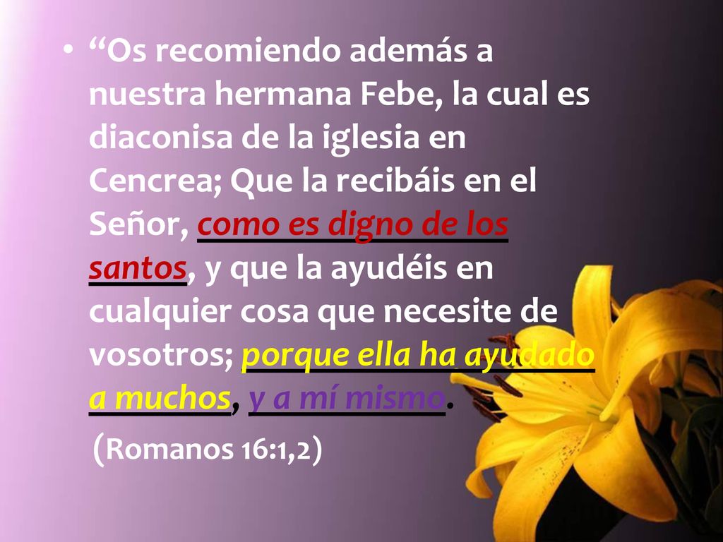 Os recomiendo además a nuestra hermana Febe, la cual es diaconisa de la iglesia en Cencrea; Que la recibáis en el Señor, como es digno de los santos, y que la ayudéis en cualquier cosa que necesite de vosotros; porque ella ha ayudado a muchos, y a mí mismo.