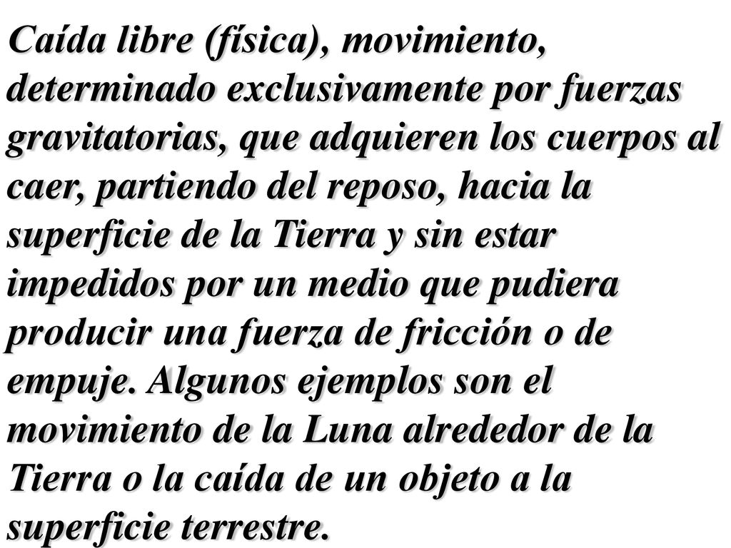 Caída libre (física), movimiento, determinado exclusivamente por fuerzas gravitatorias, que adquieren los cuerpos al caer, partiendo del reposo, hacia la superficie de la Tierra y sin estar impedidos por un medio que pudiera producir una fuerza de fricción o de empuje.