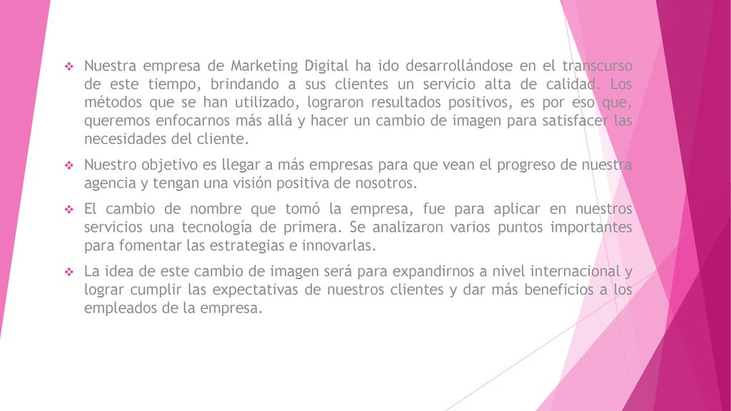 Nuestra empresa de Marketing Digital ha ido desarrollándose en el transcurso de este tiempo, brindando a sus clientes un servicio alta de calidad. Los métodos que se han utilizado, lograron resultados positivos, es por eso que, queremos enfocarnos más allá y hacer un cambio de imagen para satisfacer las necesidades del cliente.
