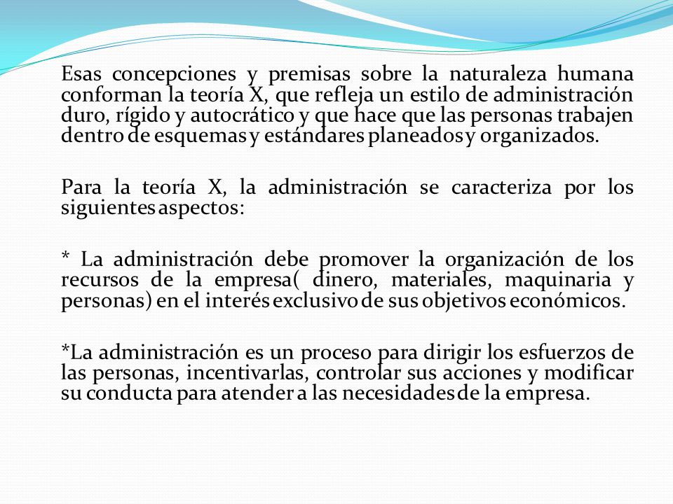 Esas concepciones y premisas sobre la naturaleza humana conforman la teoría X, que refleja un estilo de administración duro, rígido y autocrático y que hace que las personas trabajen dentro de esquemas y estándares planeados y organizados.