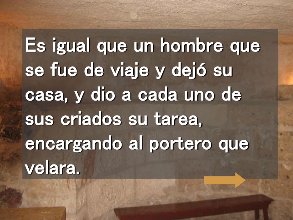 Es igual que un hombre que se fue de viaje y dejó su casa, y dio a cada uno de sus criados su tarea, encargando al portero que velara.