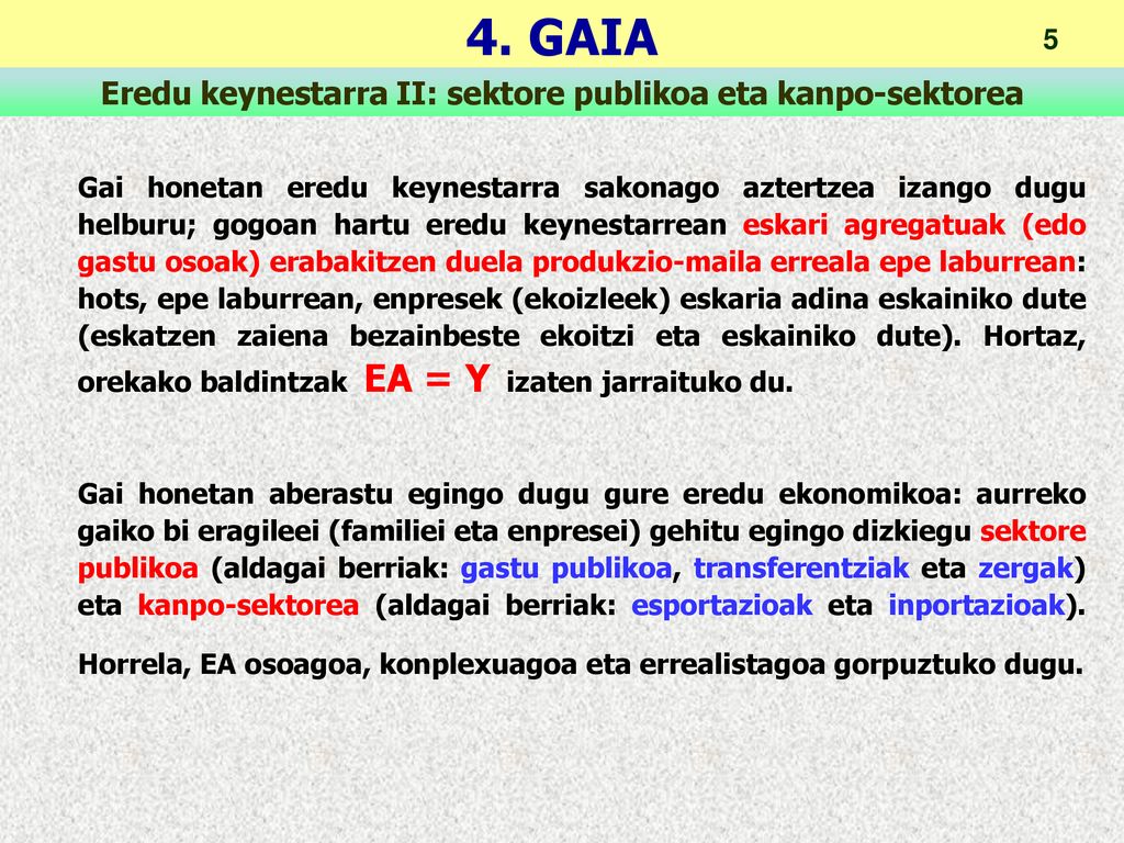 Gai honetan eredu keynestarra sakonago aztertzea izango dugu helburu; gogoan hartu eredu keynestarrean eskari agregatuak (edo gastu osoak) erabakitzen duela produkzio-maila erreala epe laburrean: hots, epe laburrean, enpresek (ekoizleek) eskaria adina eskainiko dute (eskatzen zaiena bezainbeste ekoitzi eta eskainiko dute). Hortaz, orekako baldintzak EA = Y izaten jarraituko du.