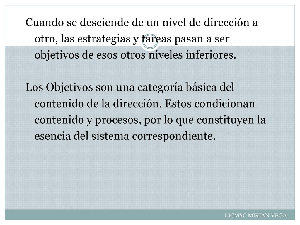 Cuando se desciende de un nivel de dirección a otro, las estrategias y tareas pasan a ser objetivos de esos otros niveles inferiores. Los Objetivos son una categoría básica del contenido de la dirección. Estos condicionan contenido y procesos, por lo que constituyen la esencia del sistema correspondiente.
