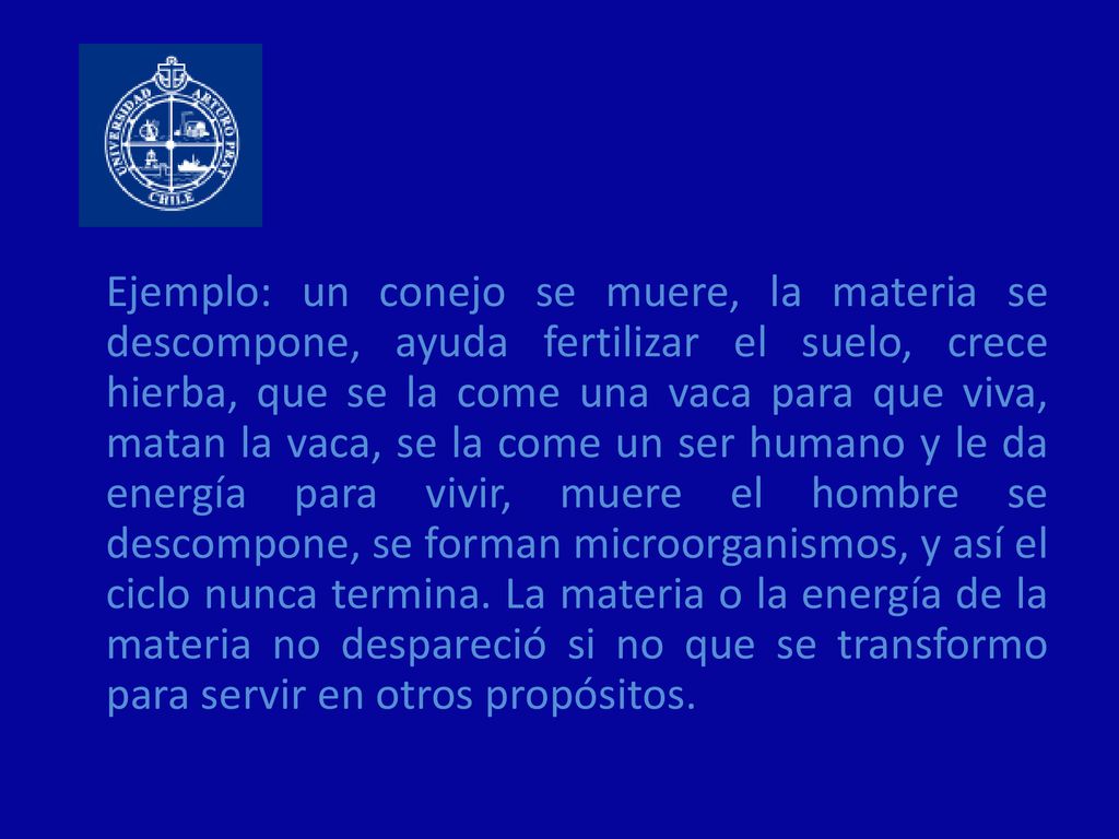 Ejemplo: un conejo se muere, la materia se descompone, ayuda fertilizar el suelo, crece hierba, que se la come una vaca para que viva, matan la vaca, se la come un ser humano y le da energía para vivir, muere el hombre se descompone, se forman microorganismos, y así el ciclo nunca termina.