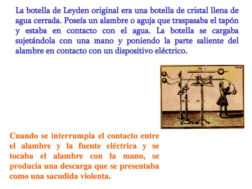 La botella de Leyden original era una botella de cristal llena de agua cerrada. Poseía un alambre o aguja que traspasaba el tapón y estaba en contacto con el agua. La botella se cargaba sujetándola con una mano y poniendo la parte saliente del alambre en contacto con un dispositivo eléctrico.