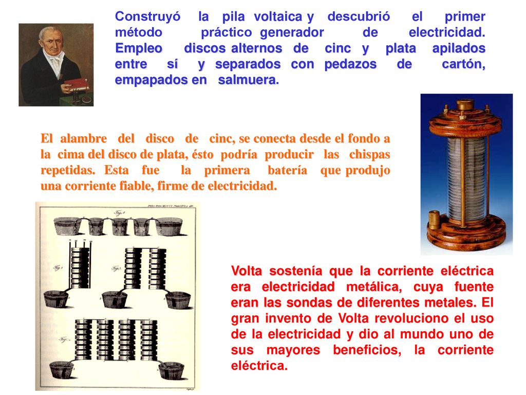 Construyó la pila voltaica y descubrió el primer método práctico generador de electricidad. Empleo discos alternos de cinc y plata apilados entre sí y separados con pedazos de cartón, empapados en salmuera.