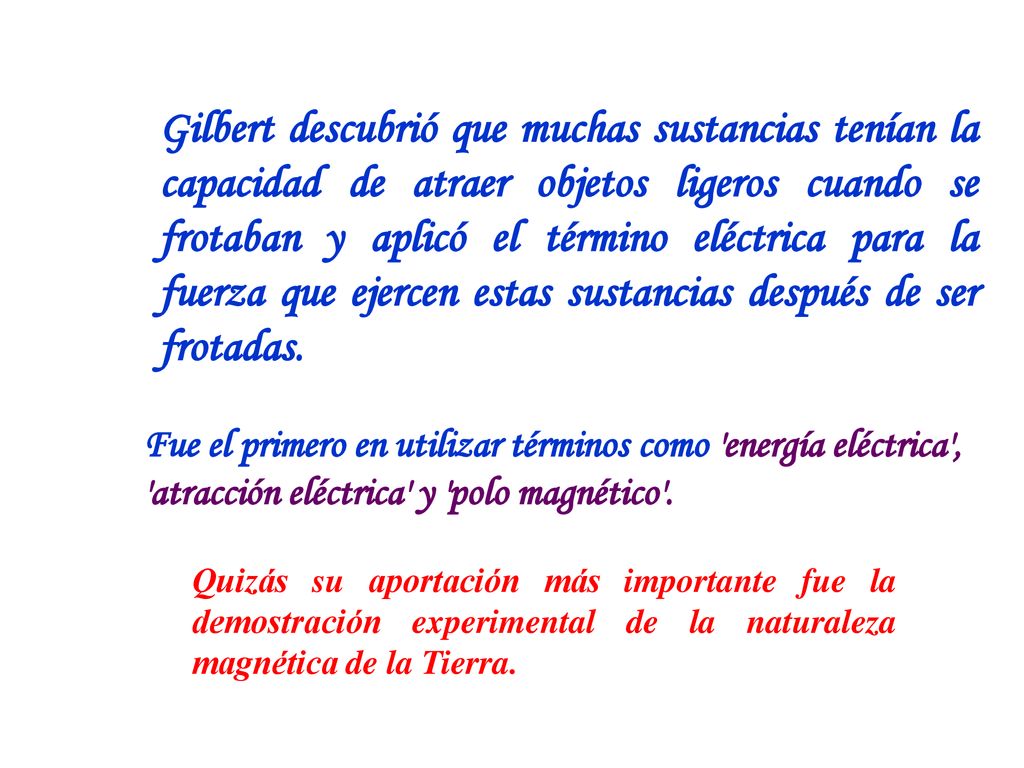 Gilbert descubrió que muchas sustancias tenían la capacidad de atraer objetos ligeros cuando se frotaban y aplicó el término eléctrica para la fuerza que ejercen estas sustancias después de ser frotadas.