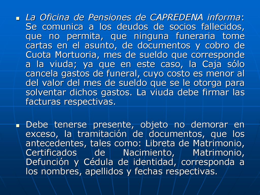 La Oficina de Pensiones de CAPREDENA informa: Se comunica a los deudos de socios fallecidos, que no permita, que ninguna funeraria tome cartas en el asunto, de documentos y cobro de Cuota Mortuoria, mes de sueldo que corresponde a la viuda; ya que en este caso, la Caja sólo cancela gastos de funeral, cuyo costo es menor al del valor del mes de sueldo que se le otorga para solventar dichos gastos. La viuda debe firmar las facturas respectivas.