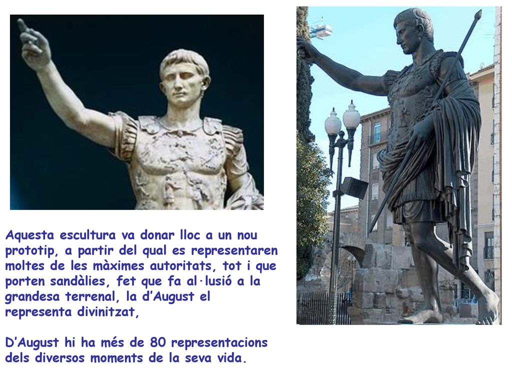 Aquesta escultura va donar lloc a un nou prototip, a partir del qual es representaren moltes de les màximes autoritats, tot i que porten sandàlies, fet que fa al·lusió a la grandesa terrenal, la d’August el representa divinitzat,
